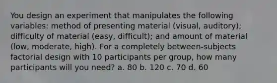 You design an experiment that manipulates the following variables: method of presenting material (visual, auditory); difficulty of material (easy, difficult); and amount of material (low, moderate, high). For a completely between-subjects factorial design with 10 participants per group, how many participants will you need? a. 80 b. 120 c. 70 d. 60