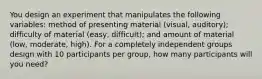 You design an experiment that manipulates the following variables: method of presenting material (visual, auditory); difficulty of material (easy, difficult); and amount of material (low, moderate, high). For a completely independent groups design with 10 participants per group, how many participants will you need?