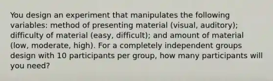 You design an experiment that manipulates the following variables: method of presenting material (visual, auditory); difficulty of material (easy, difficult); and amount of material (low, moderate, high). For a completely independent groups design with 10 participants per group, how many participants will you need?