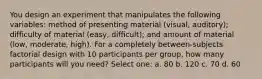 You design an experiment that manipulates the following variables: method of presenting material (visual, auditory); difficulty of material (easy, difficult); and amount of material (low, moderate, high). For a completely between-subjects factorial design with 10 participants per group, how many participants will you need? Select one: a. 80 b. 120 c. 70 d. 60