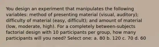 You design an experiment that manipulates the following variables: method of presenting material (visual, auditory); difficulty of material (easy, difficult); and amount of material (low, moderate, high). For a completely between-subjects factorial design with 10 participants per group, how many participants will you need? Select one: a. 80 b. 120 c. 70 d. 60