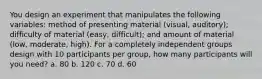 You design an experiment that manipulates the following variables: method of presenting material (visual, auditory); difficulty of material (easy, difficult); and amount of material (low, moderate, high). For a completely independent groups design with 10 participants per group, how many participants will you need? a. 80 b. 120 c. 70 d. 60