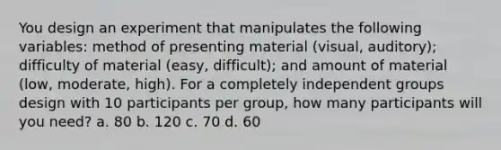 You design an experiment that manipulates the following variables: method of presenting material (visual, auditory); difficulty of material (easy, difficult); and amount of material (low, moderate, high). For a completely independent groups design with 10 participants per group, how many participants will you need? a. 80 b. 120 c. 70 d. 60