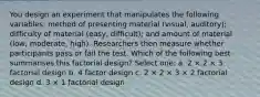 You design an experiment that manipulates the following variables: method of presenting material (visual, auditory); difficulty of material (easy, difficult); and amount of material (low, moderate, high). Researchers then measure whether participants pass or fail the test. Which of the following best summarises this factorial design? Select one: a. 2 × 2 × 3 factorial design b. 4 factor design c. 2 × 2 × 3 × 2 factorial design d. 3 × 1 factorial design