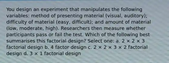 You design an experiment that manipulates the following variables: method of presenting material (visual, auditory); difficulty of material (easy, difficult); and amount of material (low, moderate, high). Researchers then measure whether participants pass or fail the test. Which of the following best summarises this factorial design? Select one: a. 2 × 2 × 3 factorial design b. 4 factor design c. 2 × 2 × 3 × 2 factorial design d. 3 × 1 factorial design