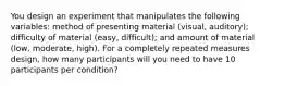 You design an experiment that manipulates the following variables: method of presenting material (visual, auditory); difficulty of material (easy, difficult); and amount of material (low, moderate, high). For a completely repeated measures design, how many participants will you need to have 10 participants per condition?