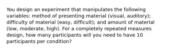 You design an experiment that manipulates the following variables: method of presenting material (visual, auditory); difficulty of material (easy, difficult); and amount of material (low, moderate, high). For a completely repeated measures design, how many participants will you need to have 10 participants per condition?