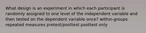 What design is an experiment in which each participant is randomly assigned to one level of the independent variable and then tested on the dependent variable once? within-groups repeated measures pretest/posttest posttest only