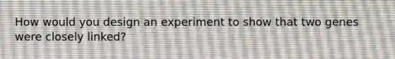 How would you design an experiment to show that two genes were closely linked?