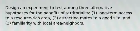 Design an experiment to test among three alternative hypotheses for the benefits of territoriality: (1) long-term access to a resource-rich area, (2) attracting mates to a good site, and (3) familiarity with local area/neighbors.