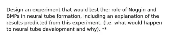 Design an experiment that would test the: role of Noggin and BMPs in neural tube formation, including an explanation of the results predicted from this experiment. (I.e. what would happen to neural tube development and why). **