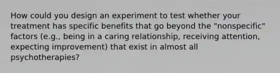 How could you design an experiment to test whether your treatment has specific benefits that go beyond the "nonspecific" factors (e.g., being in a caring relationship, receiving attention, expecting improvement) that exist in almost all psychotherapies?