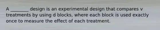 A ________ design is an experimental design that compares v treatments by using d blocks, where each block is used exactly once to measure the effect of each treatment.