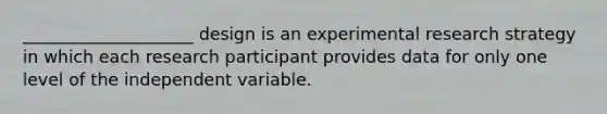 ____________________ design is an experimental research strategy in which each research participant provides data for only one level of the independent variable.