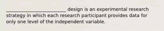 __________________________ design is an experimental research strategy in which each research participant provides data for only one level of the independent variable.