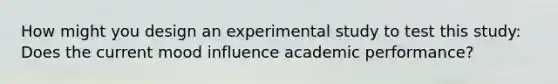 How might you design an experimental study to test this study: Does the current mood influence academic performance?