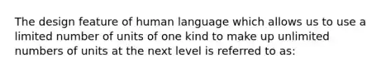 The design feature of human language which allows us to use a limited number of units of one kind to make up unlimited numbers of units at the next level is referred to as: