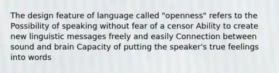 The design feature of language called "openness" refers to the Possibility of speaking without fear of a censor Ability to create new linguistic messages freely and easily Connection between sound and brain Capacity of putting the speaker's true feelings into words