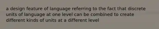 a design feature of language referring to the fact that discrete units of language at one level can be combined to create different kinds of units at a different level