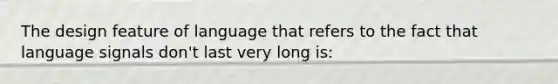 The design feature of language that refers to the fact that language signals don't last very long is: