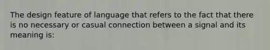 The design feature of language that refers to the fact that there is no necessary or casual connection between a signal and its meaning is: