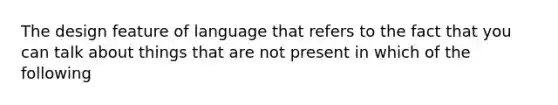 The design feature of language that refers to the fact that you can talk about things that are not present in which of the following