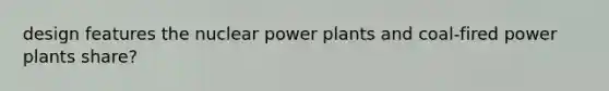 design features the nuclear power plants and coal-fired power plants share?