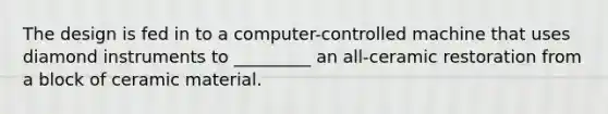 The design is fed in to a computer-controlled machine that uses diamond instruments to _________ an all-ceramic restoration from a block of ceramic material.