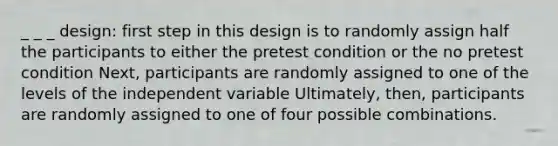 _ _ _ design: first step in this design is to randomly assign half the participants to either the pretest condition or the no pretest condition Next, participants are randomly assigned to one of the levels of the independent variable Ultimately, then, participants are randomly assigned to one of four possible combinations.