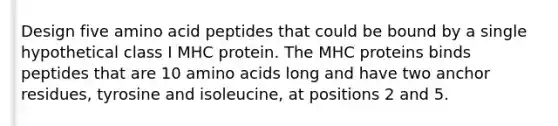 Design five amino acid peptides that could be bound by a single hypothetical class I MHC protein. The MHC proteins binds peptides that are 10 amino acids long and have two anchor residues, tyrosine and isoleucine, at positions 2 and 5.