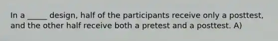 In a _____ design, half of the participants receive only a posttest, and the other half receive both a pretest and a posttest. A)