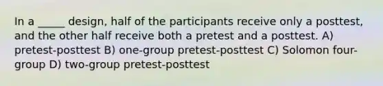 In a _____ design, half of the participants receive only a posttest, and the other half receive both a pretest and a posttest. A) pretest-posttest B) one-group pretest-posttest C) Solomon four-group D) two-group pretest-posttest