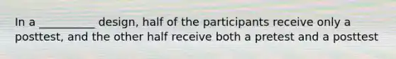 In a __________ design, half of the participants receive only a posttest, and the other half receive both a pretest and a posttest