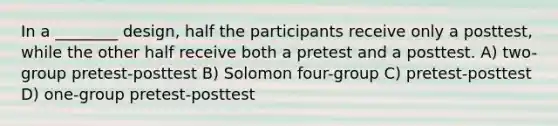 In a ________ design, half the participants receive only a posttest, while the other half receive both a pretest and a posttest. A) two-group pretest-posttest B) Solomon four-group C) pretest-posttest D) one-group pretest-posttest