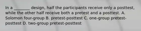 In a ________ design, half the participants receive only a posttest, while the other half receive both a pretest and a posttest. A. Solomon four-group B. pretest-posttest C. one-group pretest-posttest D. two-group pretest-posttest