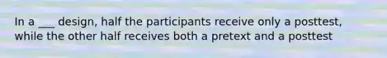 In a ___ design, half the participants receive only a posttest, while the other half receives both a pretext and a posttest