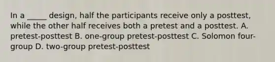 In a _____ design, half the participants receive only a posttest, while the other half receives both a pretest and a posttest. A. pretest-posttest B. one-group pretest-posttest C. Solomon four-group D. two-group pretest-posttest