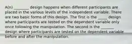 A(n) ________ design happens when different participants are placed in the various levels of the independent variable. There are two basic forms of this design. The first is the _____ design where participants are tested on the dependent variable only once following the manipulation. The second is the _______ design where participants are tested on the dependent variable before and after the manipulation.