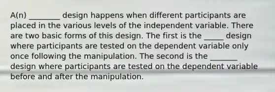 A(n) ________ design happens when different participants are placed in the various levels of the independent variable. There are two basic forms of this design. The first is the _____ design where participants are tested on the dependent variable only once following the manipulation. The second is the _______ design where participants are tested on the dependent variable before and after the manipulation.