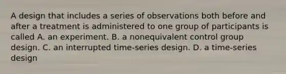 A design that includes a series of observations both before and after a treatment is administered to one group of participants is called A. an experiment. B. a nonequivalent control group design. C. an interrupted time-series design. D. a time-series design