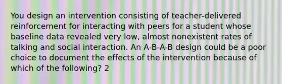 You design an intervention consisting of teacher-delivered reinforcement for interacting with peers for a student whose baseline data revealed very low, almost nonexistent rates of talking and social interaction. An A-B-A-B design could be a poor choice to document the effects of the intervention because of which of the following? 2