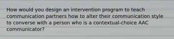 How would you design an intervention program to teach communication partners how to alter their communication style to converse with a person who is a contextual-choice AAC communicator?