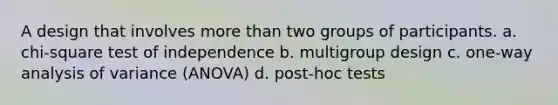 A design that involves more than two groups of participants. a. chi-square test of independence b. multigroup design c. one-way analysis of variance (ANOVA) d. post-hoc tests