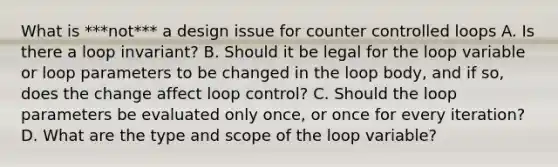 What is ***not*** a design issue for counter controlled loops A. Is there a loop invariant? B. Should it be legal for the loop variable or loop parameters to be changed in the loop body, and if so, does the change affect loop control? C. Should the loop parameters be evaluated only once, or once for every iteration? D. What are the type and scope of the loop variable?