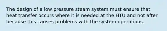 The design of a low pressure steam system must ensure that heat transfer occurs where it is needed at the HTU and not after because this causes problems with the system operations.