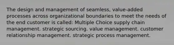 The design and management of seamless, value-added processes across organizational boundaries to meet the needs of the end customer is called: Multiple Choice supply chain management. strategic sourcing. value management. customer relationship management. strategic process management.