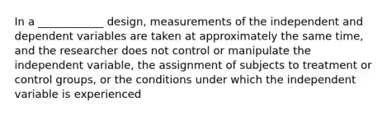 In a ____________ design, measurements of the independent and dependent variables are taken at approximately the same time, and the researcher does not control or manipulate the independent variable, the assignment of subjects to treatment or control groups, or the conditions under which the independent variable is experienced