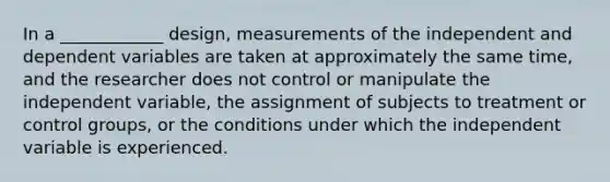 In a ____________ design, measurements of the independent and dependent variables are taken at approximately the same time, and the researcher does not control or manipulate the independent variable, the assignment of subjects to treatment or control groups, or the conditions under which the independent variable is experienced.