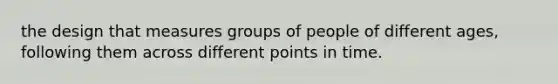 the design that measures groups of people of different ages, following them across different points in time.