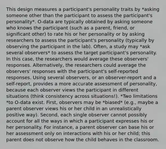 This design measures a participant's personality traits by *asking someone other than the participant to assess the participant's personality*. O-data are typically obtained by asking someone who knows the participant (such as a parent, friend, or significant other) to rate his or her personality or by asking researchers to assess the participant's personality (typically by observing the participant in the lab). Often, a study may *ask several observers* to assess the target participant's personality. In this case, the researchers would average these observers' responses. Alternatively, the researchers could average the observers' responses with the participant's self-reported responses. Using several observers, or an observer-report and a self-report, provides a more accurate assessment of personality, because each observer views the participant in different situations (think consistency across situations!). *Two limitations *to O-data exist. First, observers may be *biased* (e.g., maybe a parent observer views his or her child in an unrealistically positive way). Second, each single observer cannot possibly account for all the ways in which a participant expresses his or her personality. For instance, a parent observer can base his or her assessment only on interactions with his or her child; this parent does not observe how the child behaves in the classroom.